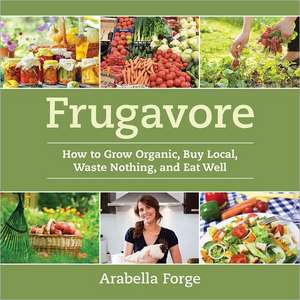 Frugavore: How to Grow Organic, Buy Local, Waste Nothing, and Eat Well de Arabella Forge