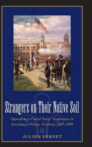 Strangers on Their Native Soil: Opposition to United States' Governance in Louisiana's Orleans Territory, 1803-1809 de Julien Vernet