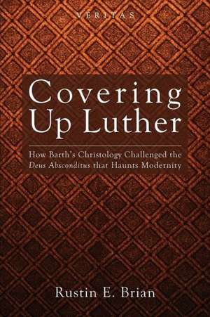 Covering Up Luther: How Barth's Christology Challenged the Deus Absconditus That Haunts Modernity de Rustin E. Brian