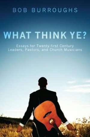 What Think Ye?: Essays for Twenty-First Century Leaders, Pastors, and Church Musicians de Bob Burroughs