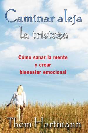 Caminar Aleja La Tristeza: Como Sanar La Mente y Crear Bienestar Emocional de Thom Hartmann