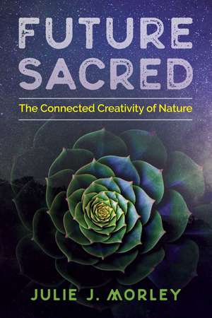 Future Sacred: The Connected Creativity of Nature de Julie J. Morley