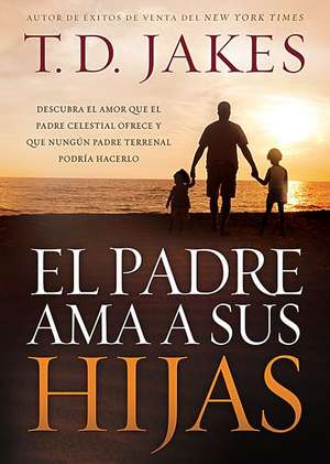 El Padre ama a Sus Hijas: Descubra El Amor Que El Padre Celestial Ofrece y Que Ningun Padre Terrenal Podria Hacerlo = Daddy Love His Girls de T D Jakes