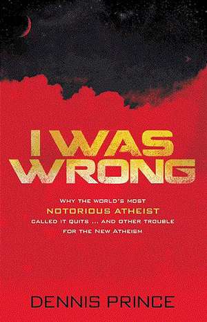 I Was Wrong: Why the World's Most Notorious Atheist Called It Quits...and Other Trouble for the New Atheism de Dennis Prince