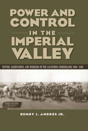 Power and Control in the Imperial Valley: Nature, Agribusiness, and Workers on the California Borderland, 1900-1940 de Benny J. Andres