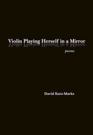 Violin Playing Herself in a Mirror: Poems de David Kutz-Marks