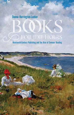 Books for Idle Hours: Nineteenth-Century Publishing and the Rise of Summer Reading de Donna Harrington-Lueker