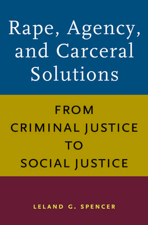 Rape, Agency, and Carceral Solutions: From Criminal Justice to Social Justice de Leland G. Spencer