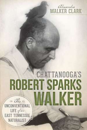 Chattanooga's Robert Sparks Walker: The Unconventional Life of an East Tennessee Naturalist de Alexandra Walker Clark