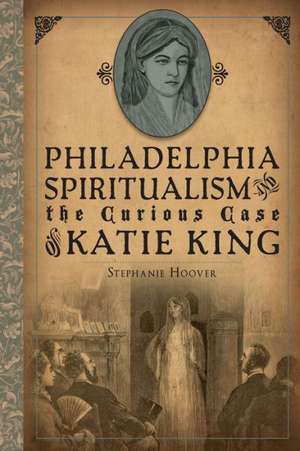 Philadelphia Spiritualism and the Curious Case of Katie King de Stephanie Hoover