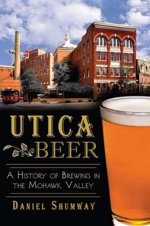 Utica Beer: A History of Brewing in the Mohawk Valley de Daniel Shumway