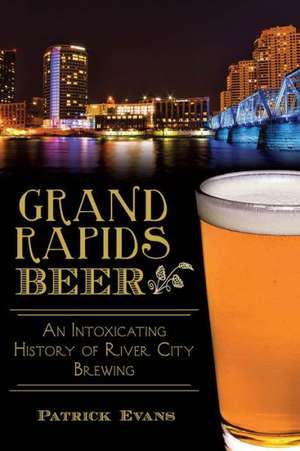 Grand Rapids Beer: An Intoxicating History of River City Brewing de Patrick Evans