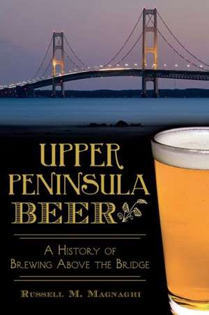 Upper Peninsula Beer: A History of Brewing Above the Bridge de Russell M. Magnaghi