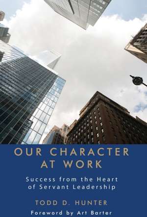 Our Character at Work: Success from the Heart of Servant Leadership de Todd D. Hunter