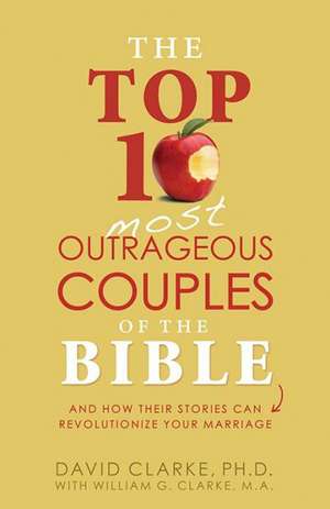 The Top 10 Most Outrageous Couples of the Bible: And How Their Stories Can Revolutionize Your Marriage de David Clarke