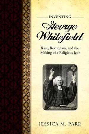 Inventing George Whitefield: Race, Revivalism, and the Making of a Religious Icon de Jessica M. Parr