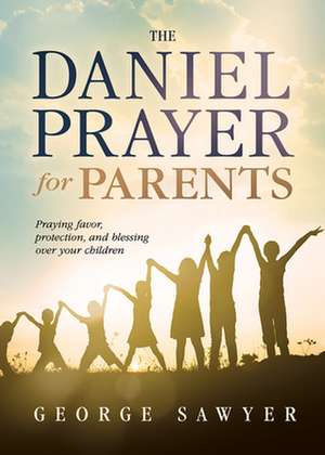 The Daniel Prayer for Parents: Praying Favor, Protection, and Blessing Over Your Children de George Sawyer