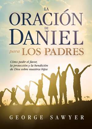 La Oracion de Daniel Para Los Padres: Como Pedir El Favor, La Proteccion y La Bendicion de Dios Sobre Nuestros Hijos de George Sawyer