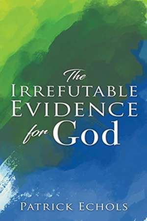 The Irrefutable Evidence For God de Patrick Echols