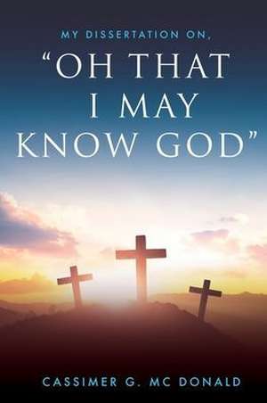 My Dissertation On, "Oh That I May Know God" de Cassimer G. MC Donald