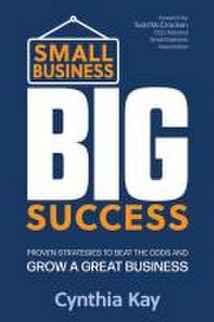 Small Business, Big Success: Proven Strategies to Beat the Odds and Grow a Great Business de Cynthia Kay