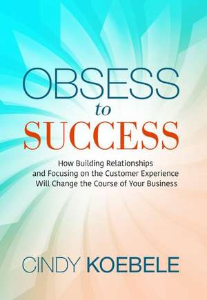 Obsess to Success: How Building Relationships and Focusing on the Customer Experience Will Change the Course of Your Business de Cindy Koebele