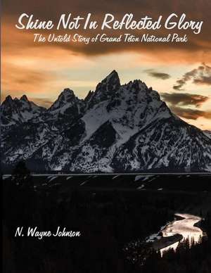 Shine Not In Reflected Glory - The Untold Story of Grand Teton National Park de N. Wayne Johnson