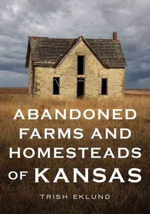 Abandoned Farms and Homesteads of Kansas: Home Is Where the Heart Is de Trush Eklund