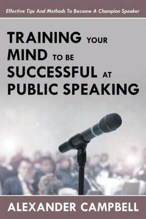 Training Your Mind to Be Successful at Public Speaking: Effective Tips and Methods to Become a Champion Speaker de Alexander Campbell