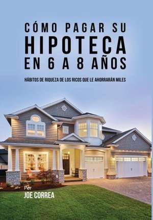 Como Pagar Su Hipoteca En 6 a 8 Anos: Habitos de Riqueza de Los Ricos Que Le Ahorraran Miles de Joe Correa