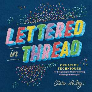 Lettered in Thread: Creative Techniques for Designing & Embroidering Meaningful Messages de Ciara LeRoy