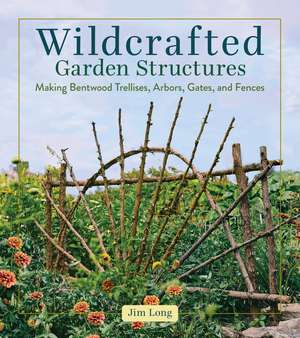 Wildcrafted Garden Structures: Making Bentwood Trellises, Arbors, Gates, and Fences de Jim Long