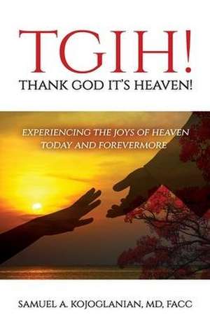 TGIH! Thank God It's Heaven!: Experiencing the Joys of Heaven Today and Forevermore de Samuel A. Kojoglanian