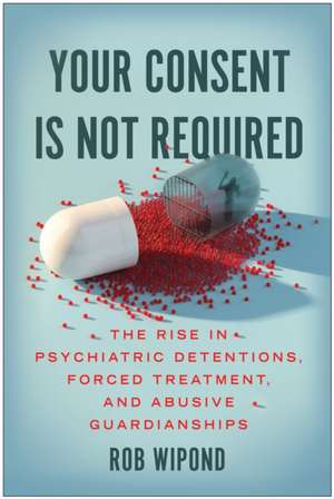 Your Consent Is Not Required: The Rise in Psychiatric Detentions, Forced Treatment, and Abusive Guardianships de Rob Wipond