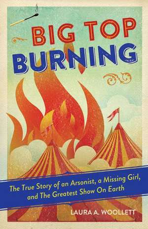 Big Top Burning: The True Story of an Arsonist, a Missing Girl, and The Greatest Show On Earth de Laura A. Woollett