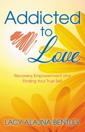 Addicted to Love: Recovery, Empowerment and Finding Your True Self de Lacy Alajna Bentley