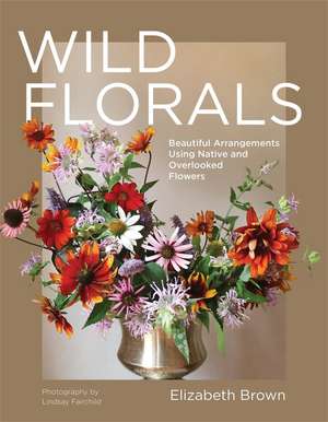 Wild Florals: Beautiful Arrangements Using Native and Overlooked Flowers de Elizabeth Brown