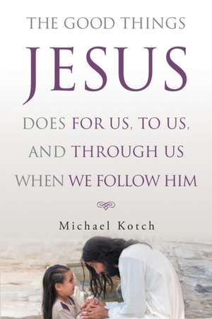 The Good Things Jesus Does For Us, To Us, And Through Us When We Follow Him de Michael Kotch