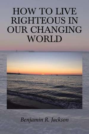 How to Live Righteous in Our Changing World de Benjamin R. Jackson