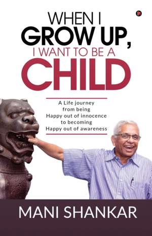 When I Grow Up, I Want to Be a Child: A Life journey from being Happy Out of innocence to becoming Happy out of awareness de Mani Shankar