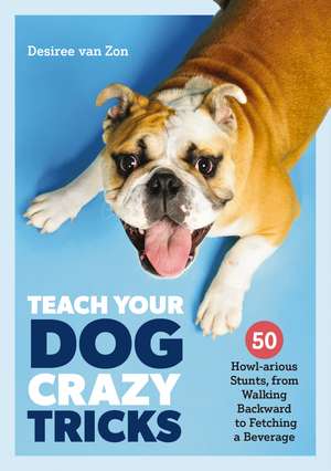 Teach Your Dog Crazy Tricks: 50 Howl-arious Stunts From Walking Backwards to Fetching a Beverage de Desiree van Zon