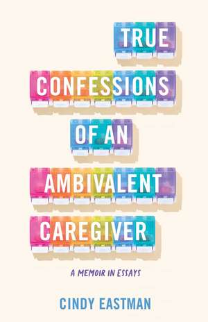 True Confessions of an Ambivalent Caregiver: A Memoir in Essays de Cindy Eastman