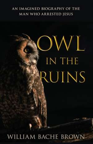 Owl in the Ruins: An Imagined Biography of the Man Who Arrested Jesus de William Bache Brown