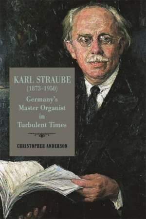 Karl Straube (1873–1950) – Germany′s Master Organist in Turbulent Times de Christopher Anderson