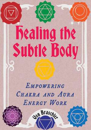 Healing the Subtle Body: Empowering Chakra and Aura Energy Work de Von Braschler