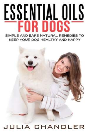 Essential Oils for Dogs: Simple and Safe Natural Remedies to Keep Your Dog Healthy and Happy de Julia Chandler