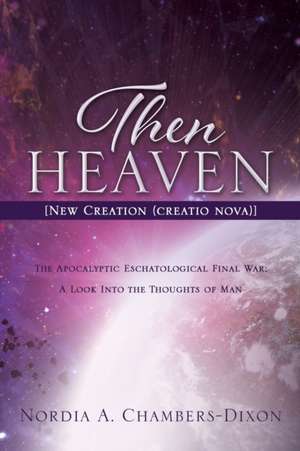 Then Heaven [New Creation (creatio nova)]: The Apocalyptic Eschatological Final War; A Look Into the Thoughts of Man de Nordia A. Chambers-Dixon