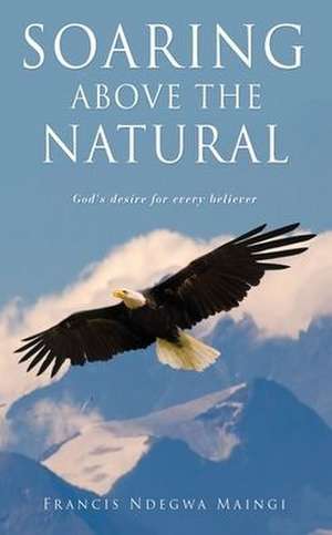 Soaring Above the Natural: God's desire for every believer de Francis Ndegwa Maingi