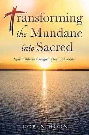 Transforming the Mundane into Sacred: Spirituality in Caregiving for the Elderly de Robyn Horn