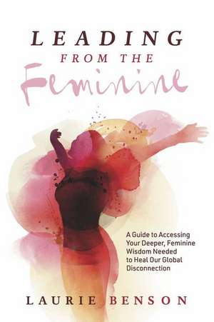 Leading from the Feminine: A Guide to Accessing Your Deeper, Feminine Wisdom Needed to Heal Our Global Disconnection Volume 1 de Laurie Benson